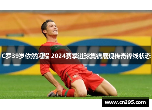 C罗39岁依然闪耀 2024赛季进球集锦展现传奇锋线状态