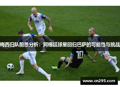 梅西归队前景分析：阿根廷球星回归巴萨的可能性与挑战