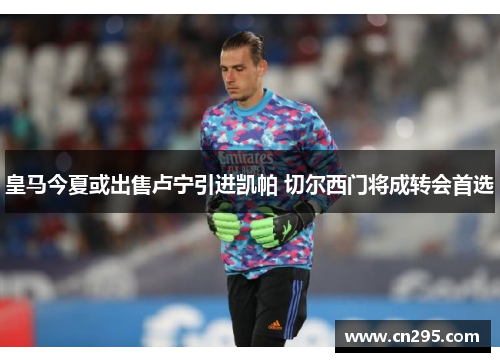皇马今夏或出售卢宁引进凯帕 切尔西门将成转会首选