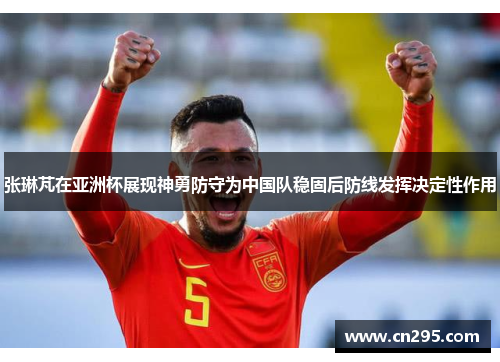 张琳芃在亚洲杯展现神勇防守为中国队稳固后防线发挥决定性作用